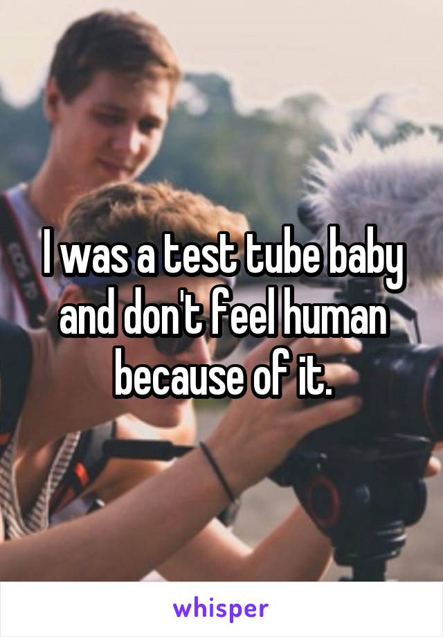 I was a test tube baby and don't feel human because of it.