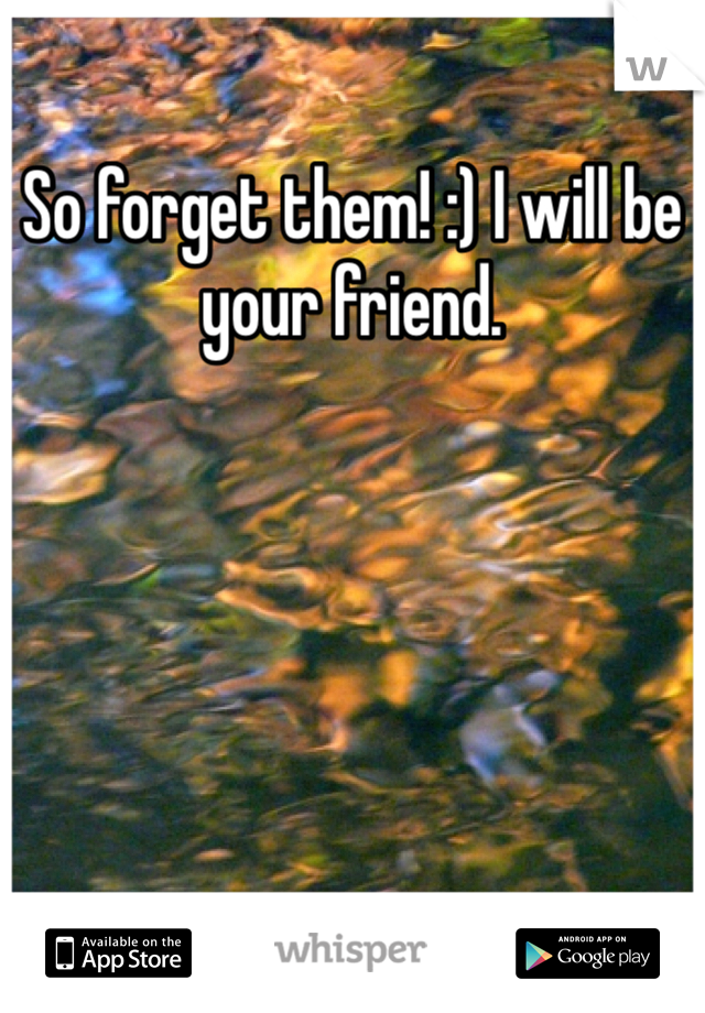 So forget them! :) I will be your friend.