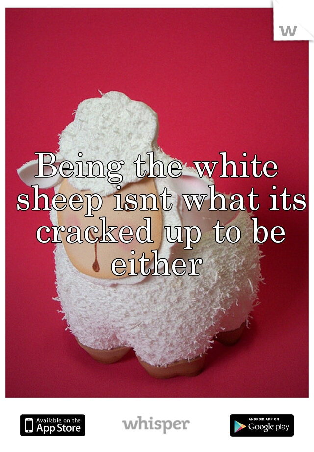 Being the white sheep isnt what its cracked up to be either 