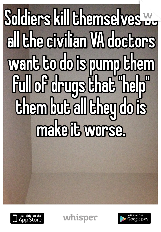 Soldiers kill themselves bc all the civilian VA doctors want to do is pump them full of drugs that "help" them but all they do is make it worse. 