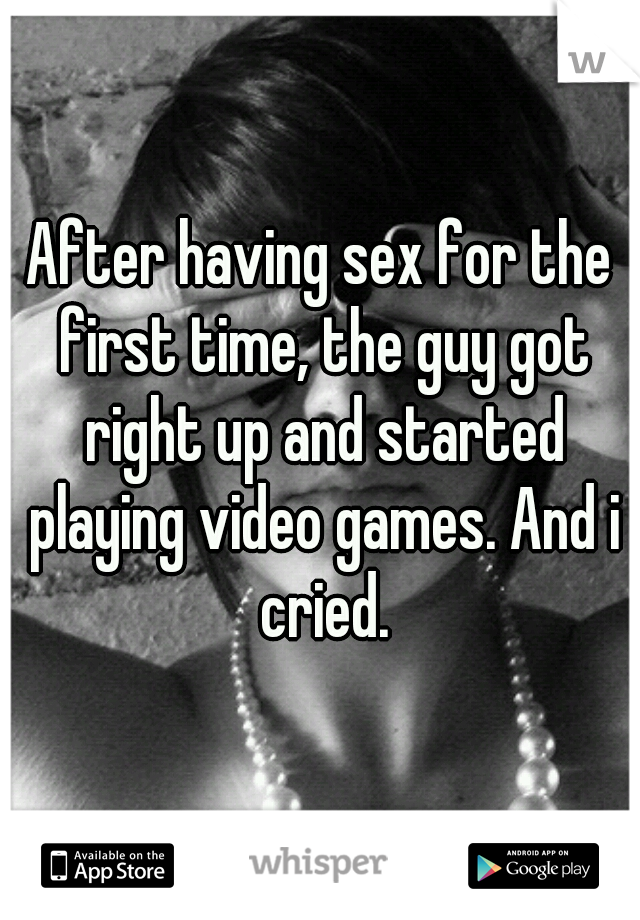 After having sex for the first time, the guy got right up and started playing video games. And i cried.