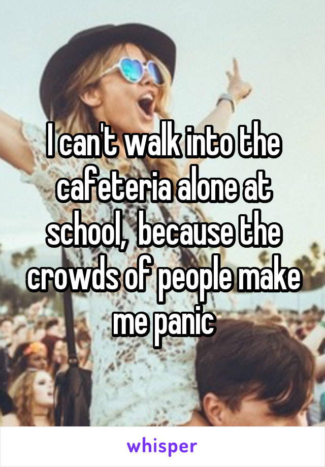 I can't walk into the cafeteria alone at school,  because the crowds of people make me panic