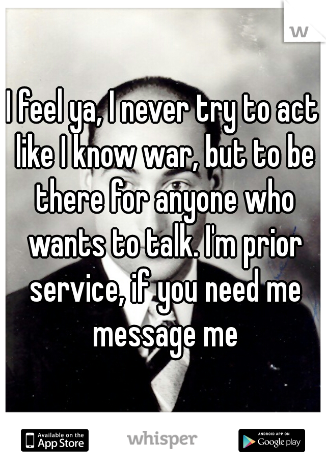 I feel ya, I never try to act like I know war, but to be there for anyone who wants to talk. I'm prior service, if you need me message me