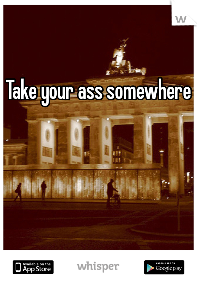 Take your ass somewhere 