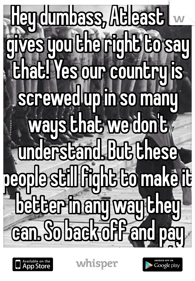 Hey dumbass, Atleast he gives you the right to say that! Yes our country is screwed up in so many ways that we don't understand. But these people still fight to make it better in any way they can. So back off and pay attention to your own life and your own job. 