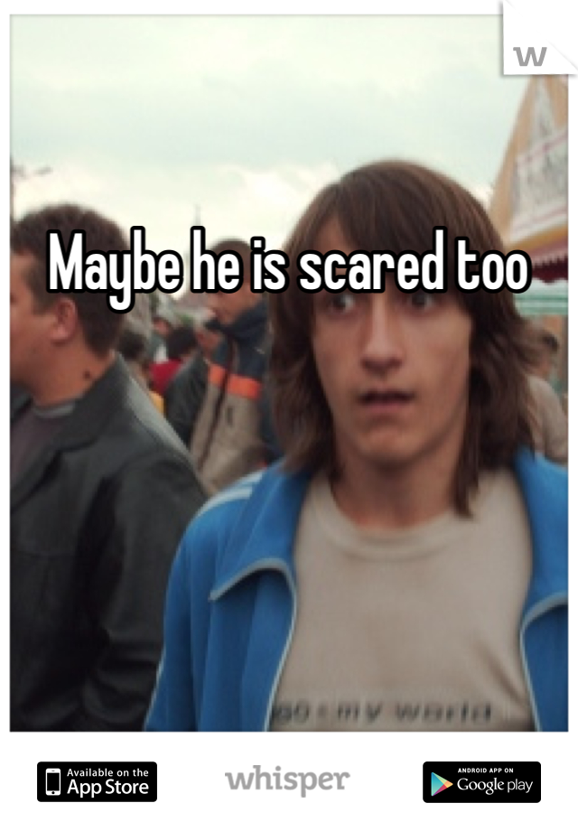 Maybe he is scared too