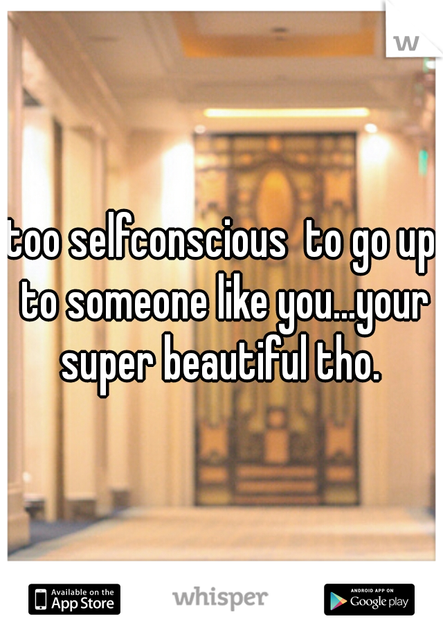 too selfconscious  to go up to someone like you...your super beautiful tho. 