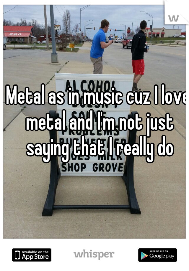 Metal as in music cuz I love metal and I'm not just saying that I really do