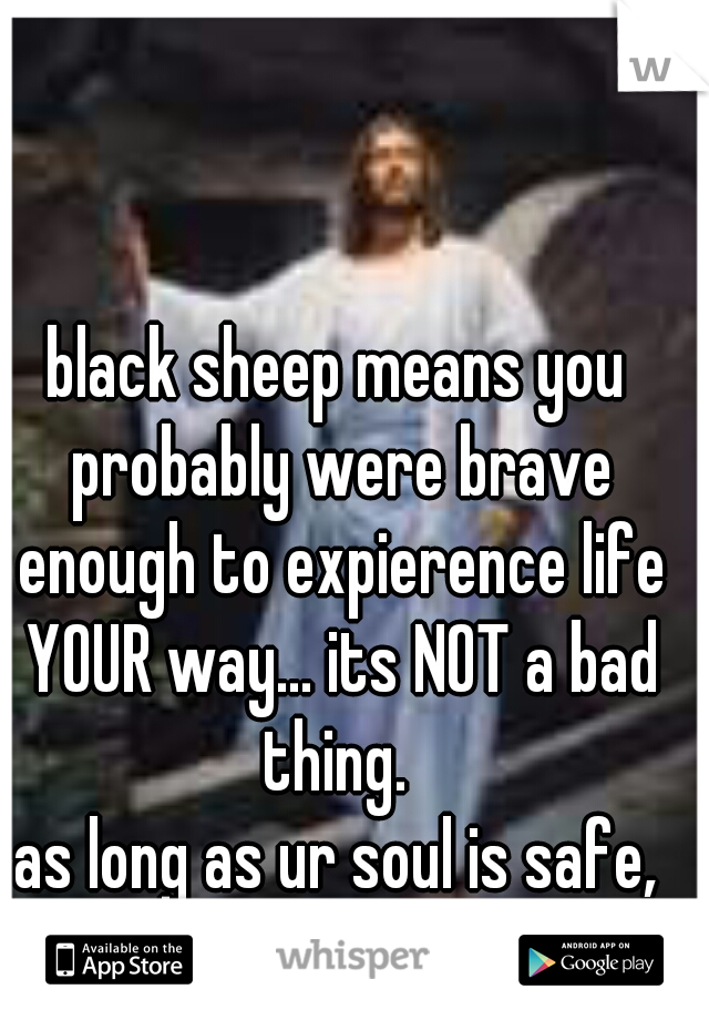 black sheep means you probably were brave enough to expierence life YOUR way... its NOT a bad thing. 
as long as ur soul is safe,
STAND OUT AND BE PROUD