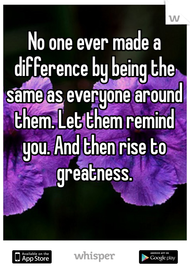 No one ever made a difference by being the same as everyone around them. Let them remind you. And then rise to greatness.