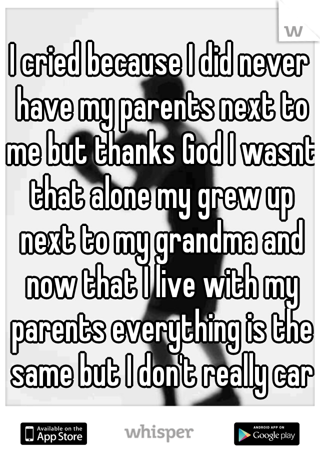 I cried because I did never have my parents next to me but thanks God I wasnt that alone my grew up next to my grandma and now that I live with my parents everything is the same but I don't really car