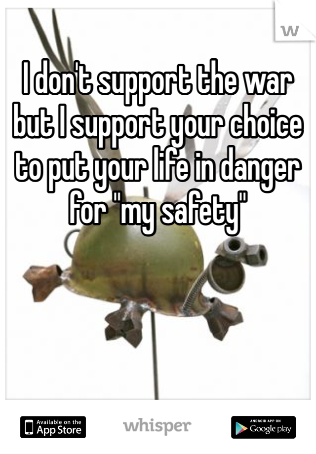 I don't support the war but I support your choice to put your life in danger for "my safety"