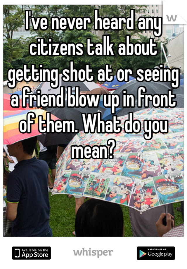 I've never heard any citizens talk about getting shot at or seeing a friend blow up in front of them. What do you mean? 