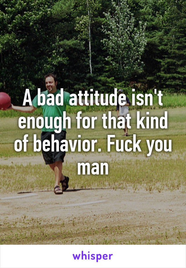 A bad attitude isn't enough for that kind of behavior. Fuck you man