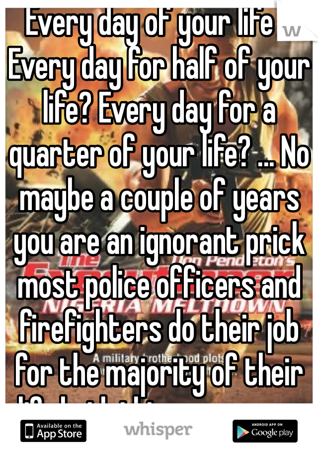 Every day of your life ? Every day for half of your life? Every day for a quarter of your life? ... No maybe a couple of years you are an ignorant prick most police officers and firefighters do their job for the majority of their life both things compare