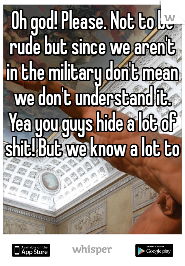 Oh god! Please. Not to be rude but since we aren't  in the military don't mean we don't understand it. Yea you guys hide a lot of shit! But we know a lot to