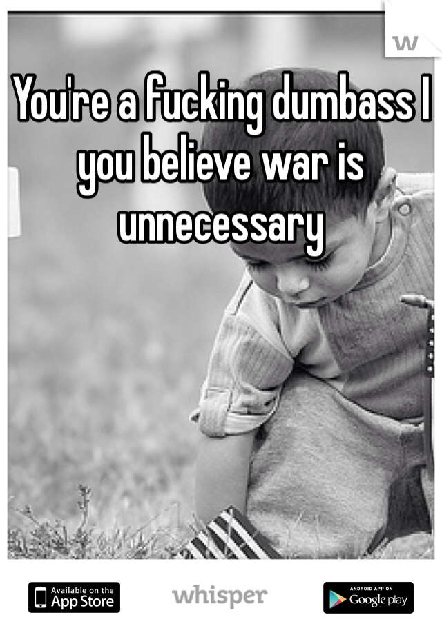 You're a fucking dumbass I you believe war is unnecessary 