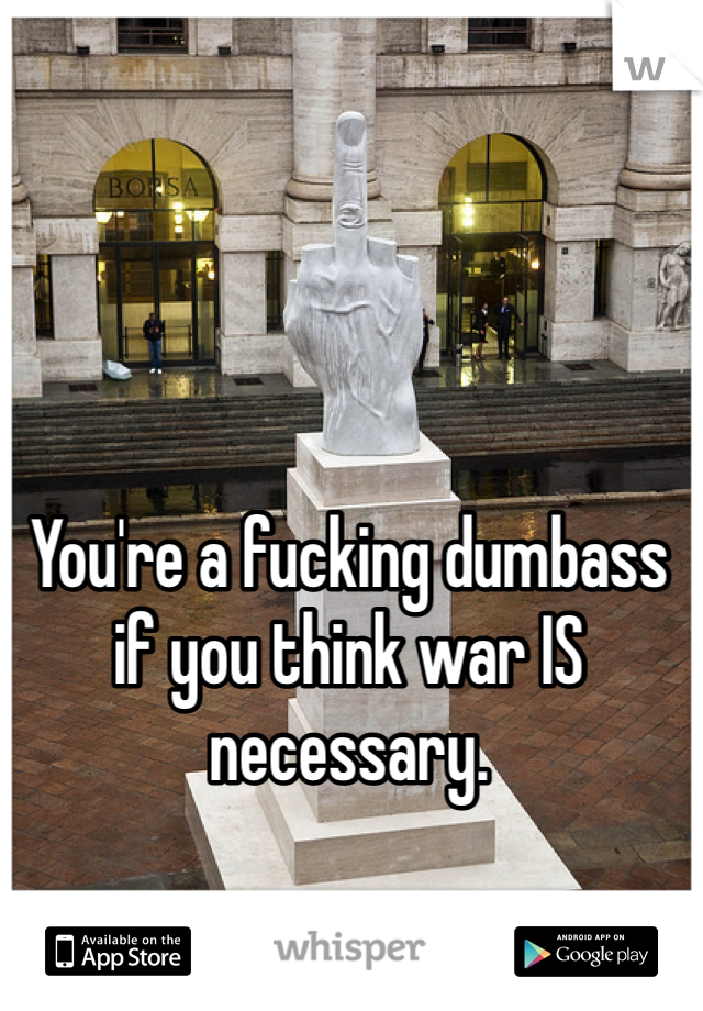 You're a fucking dumbass if you think war IS necessary. 