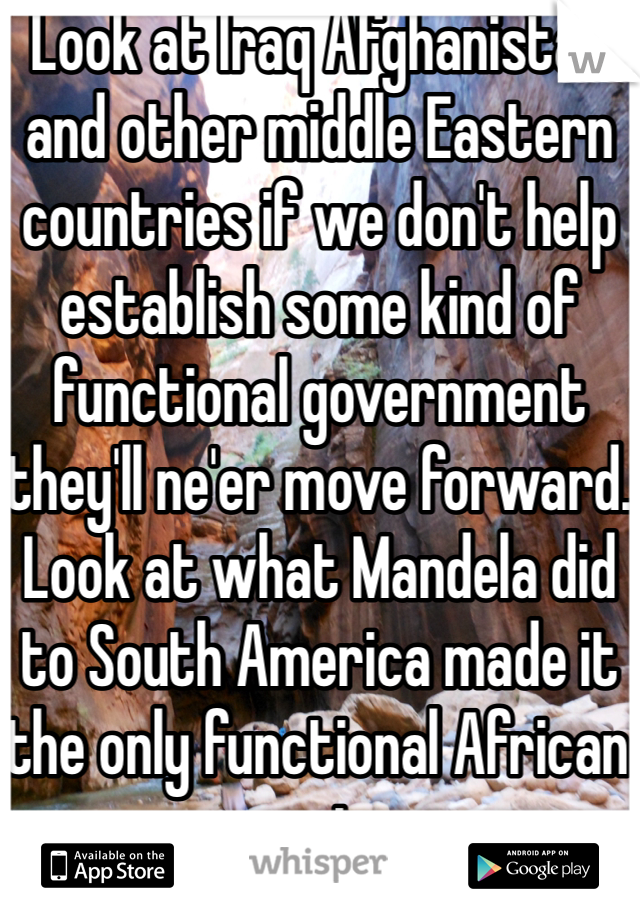 Look at Iraq Afghanistan and other middle Eastern countries if we don't help establish some kind of functional government they'll ne'er move forward. Look at what Mandela did to South America made it the only functional African country