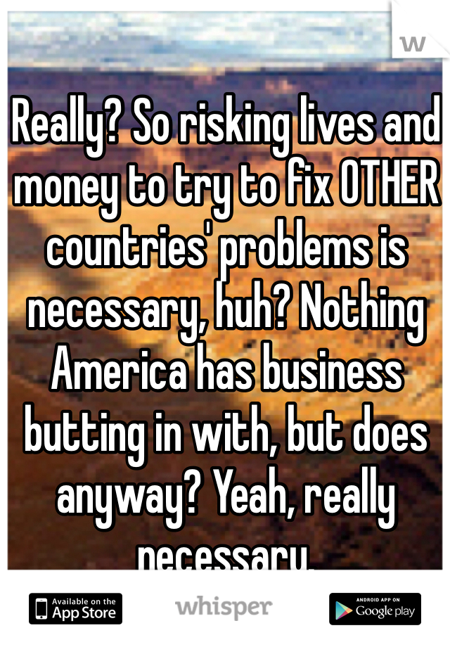 Really? So risking lives and money to try to fix OTHER countries' problems is necessary, huh? Nothing America has business butting in with, but does anyway? Yeah, really necessary.