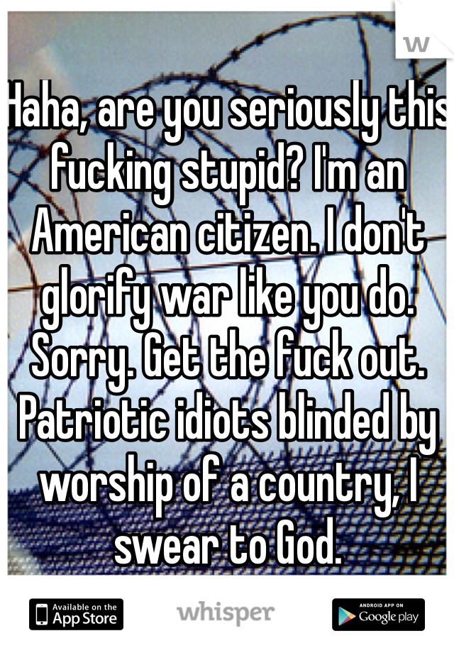 Haha, are you seriously this fucking stupid? I'm an American citizen. I don't glorify war like you do. Sorry. Get the fuck out. Patriotic idiots blinded by worship of a country, I swear to God.