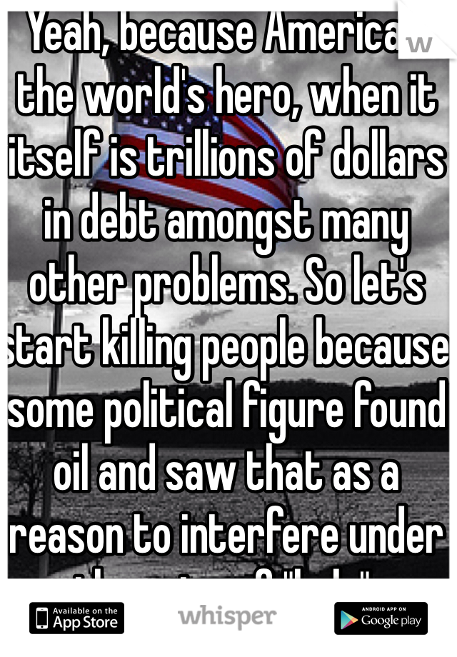 Yeah, because America's the world's hero, when it itself is trillions of dollars in debt amongst many other problems. So let's start killing people because some political figure found oil and saw that as a reason to interfere under the guise of "help".