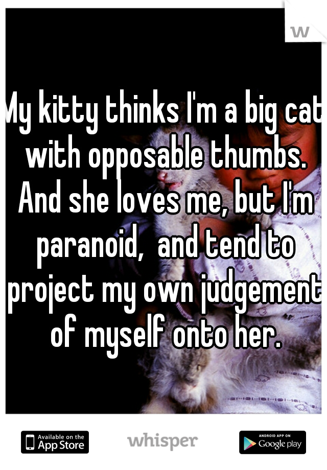 My kitty thinks I'm a big cat with opposable thumbs. And she loves me, but I'm paranoid,  and tend to project my own judgement of myself onto her.