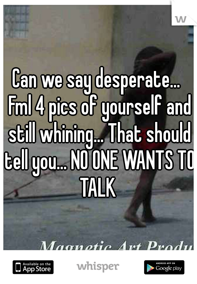 Can we say desperate...  Fml 4 pics of yourself and still whining... That should tell you... NO ONE WANTS TO TALK 