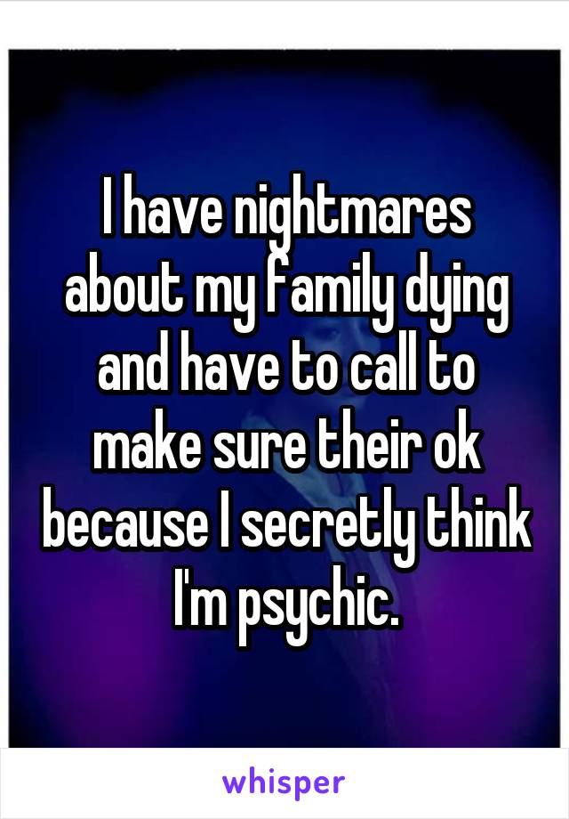 I have nightmares about my family dying and have to call to make sure their ok because I secretly think I'm psychic.