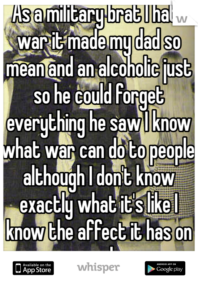 As a military brat I hate war it made my dad so mean and an alcoholic just so he could forget everything he saw I know what war can do to people although I don't know exactly what it's like I know the affect it has on people 