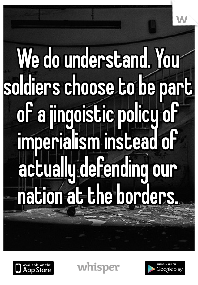 We do understand. You soldiers choose to be part of a jingoistic policy of imperialism instead of actually defending our nation at the borders. 