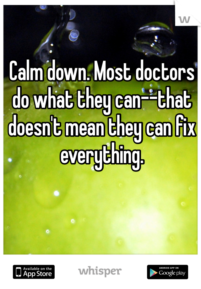 Calm down. Most doctors do what they can--that doesn't mean they can fix everything.