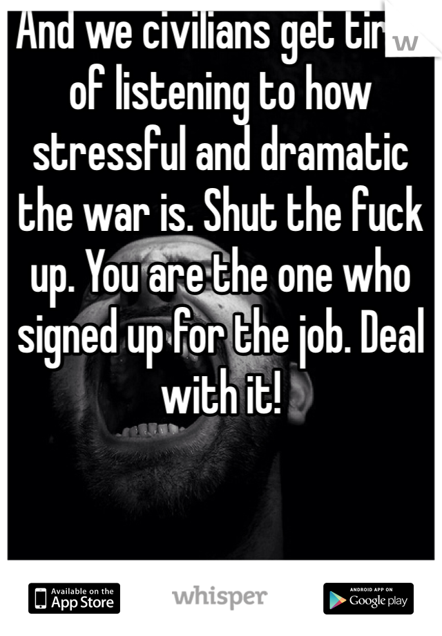 And we civilians get tired of listening to how stressful and dramatic the war is. Shut the fuck up. You are the one who signed up for the job. Deal with it! 