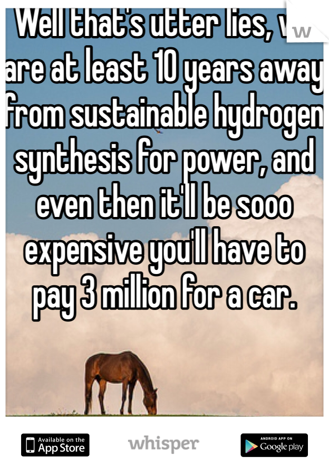 Well that's utter lies, we are at least 10 years away from sustainable hydrogen synthesis for power, and even then it'll be sooo expensive you'll have to pay 3 million for a car.