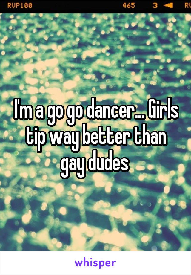 I'm a go go dancer... Girls tip way better than gay dudes 