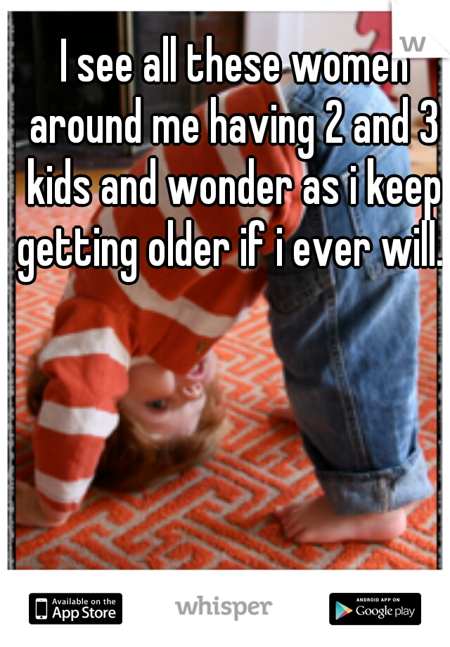  I see all these women around me having 2 and 3 kids and wonder as i keep getting older if i ever will...