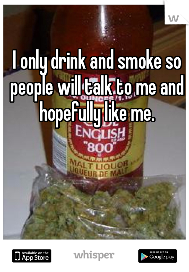 I only drink and smoke so people will talk to me and hopefully like me.