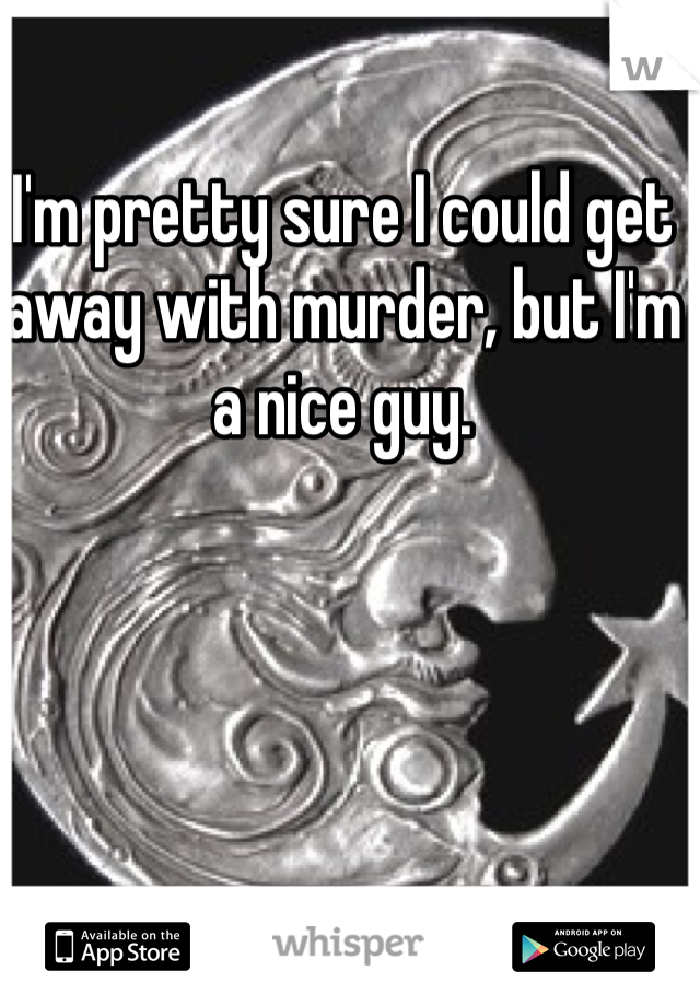 I'm pretty sure I could get away with murder, but I'm a nice guy.