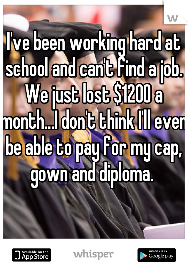 I've been working hard at school and can't find a job. We just lost $1200 a month...I don't think I'll even be able to pay for my cap, gown and diploma. 