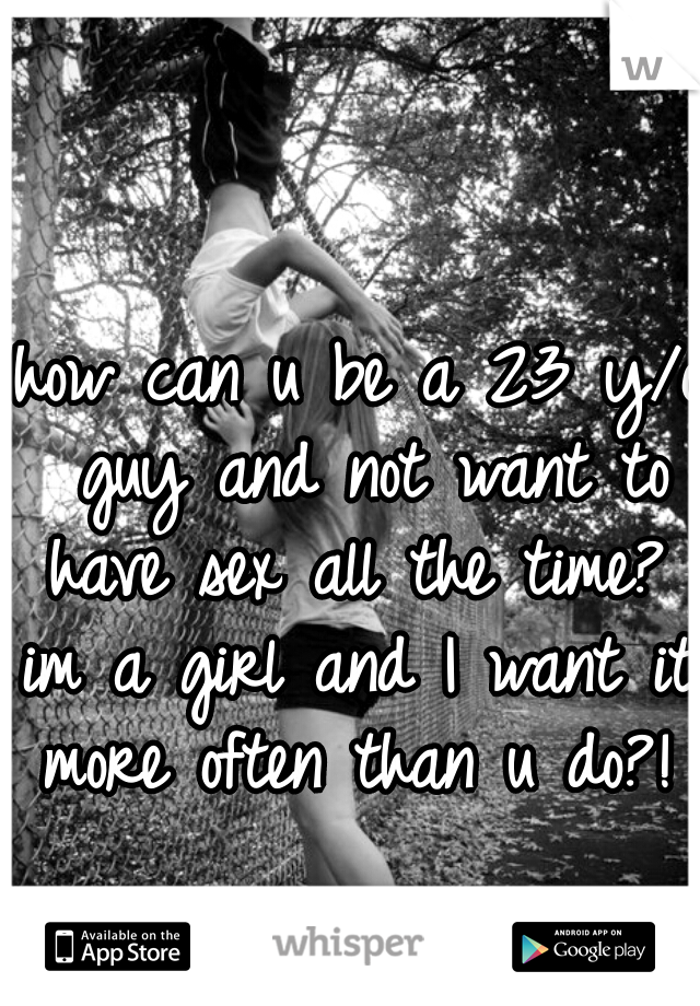 how can u be a 23 y/o guy and not want to have sex all the time? 
im a girl and I want it more often than u do?! 