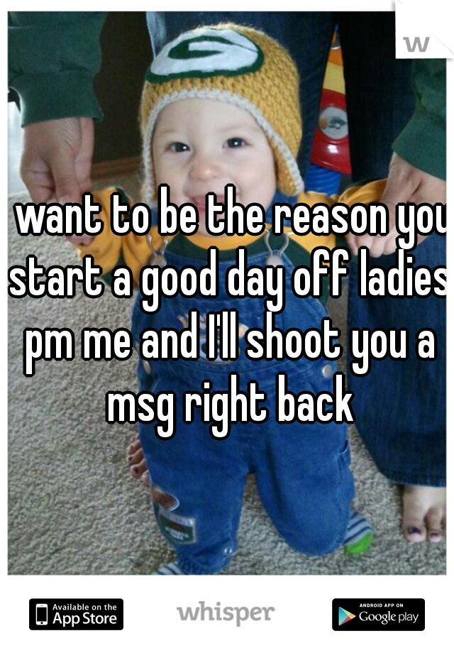 I want to be the reason you start a good day off ladies pm me and I'll shoot you a msg right back