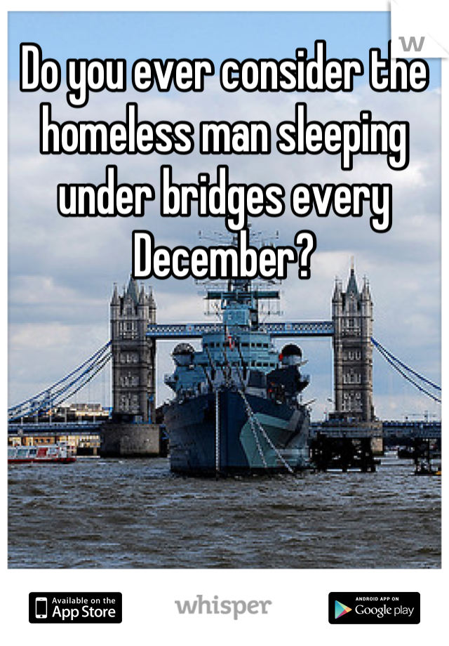 Do you ever consider the homeless man sleeping under bridges every December?