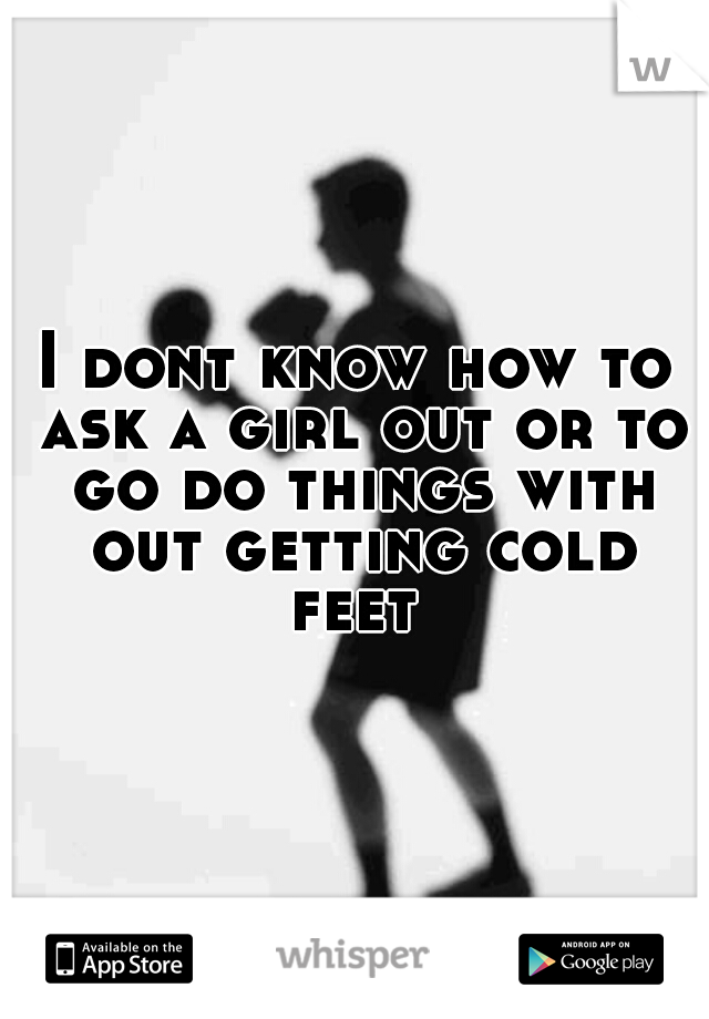 I dont know how to ask a girl out or to go do things with out getting cold feet 