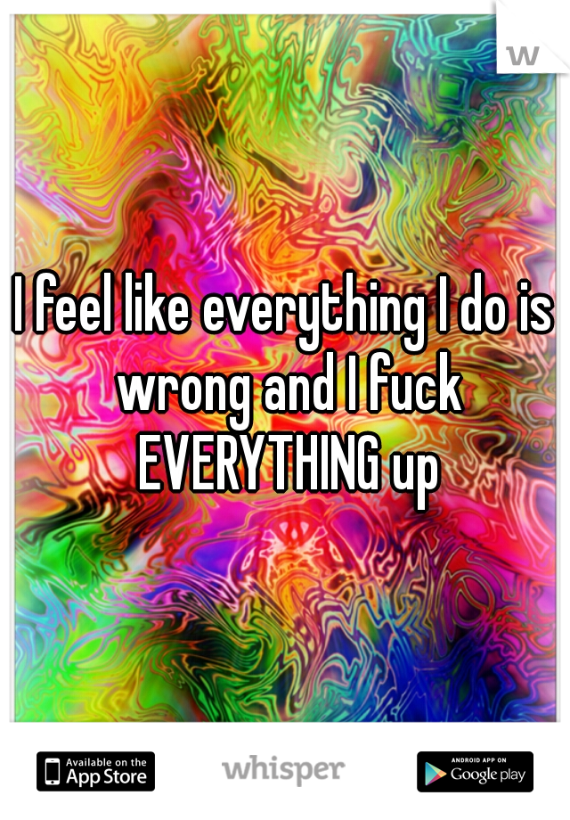 I feel like everything I do is wrong and I fuck EVERYTHING up
