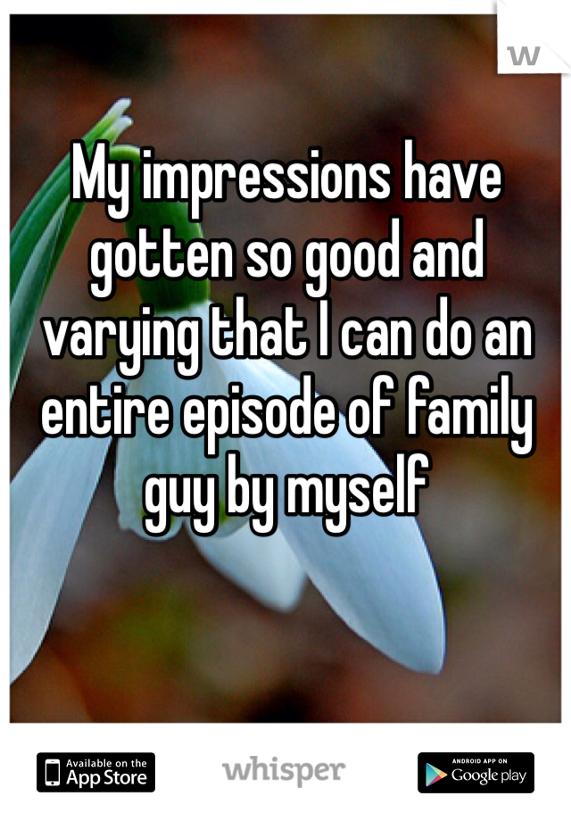 My impressions have gotten so good and varying that I can do an entire episode of family guy by myself 