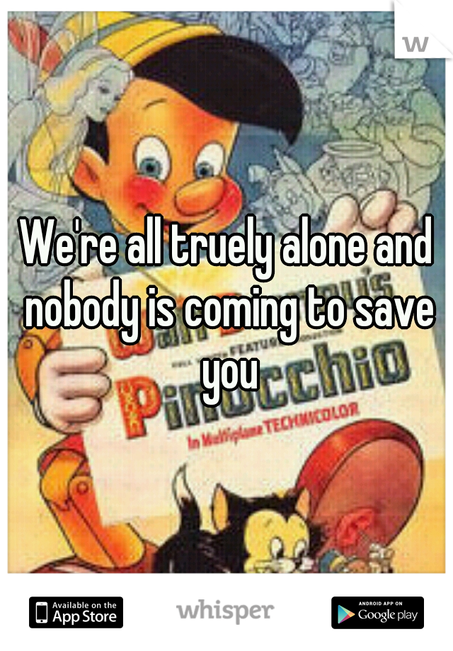 We're all truely alone and nobody is coming to save you