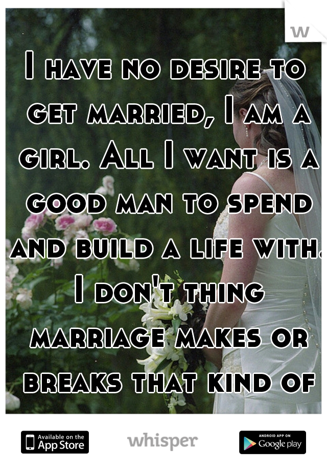 I have no desire to get married, I am a girl. All I want is a good man to spend and build a life with. I don't thing marriage makes or breaks that kind of bond.