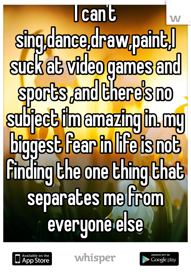 I can't sing,dance,draw,paint,I suck at video games and sports ,and there's no subject i'm amazing in. my biggest fear in life is not finding the one thing that separates me from everyone else