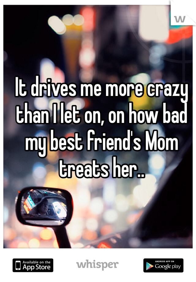 It drives me more crazy than I let on, on how bad my best friend's Mom treats her..