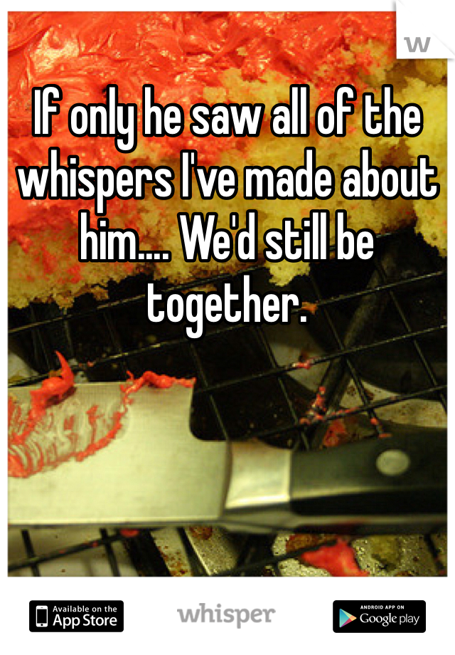 If only he saw all of the whispers I've made about him.... We'd still be together.